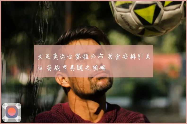 女足奥运会赛程公布 奖金安排引关注 备战节奏随之明确