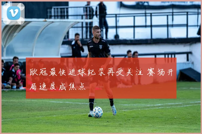 欧冠最快进球纪录再受关注 赛场开局速度成焦点