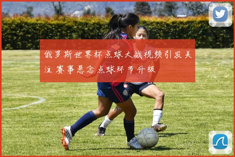 俄罗斯世界杯点球大战视频引发关注 赛事悬念点球环节升级