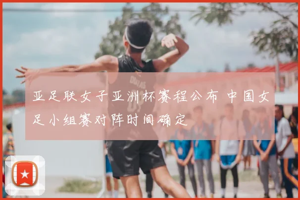 亚足联女子亚洲杯赛程公布 中国女足小组赛对阵时间确定