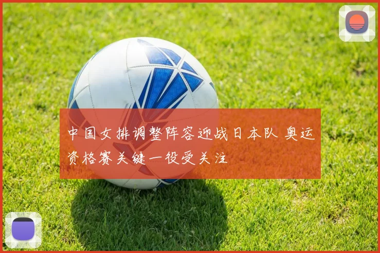 中国女排调整阵容迎战日本队 奥运资格赛关键一役受关注