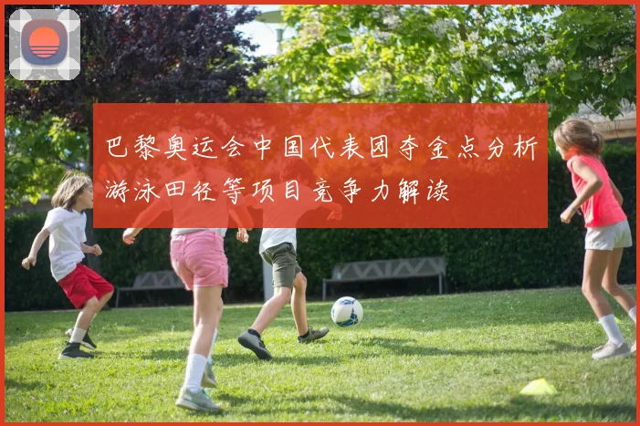 巴黎奥运会中国代表团夺金点分析游泳田径等项目竞争力解读