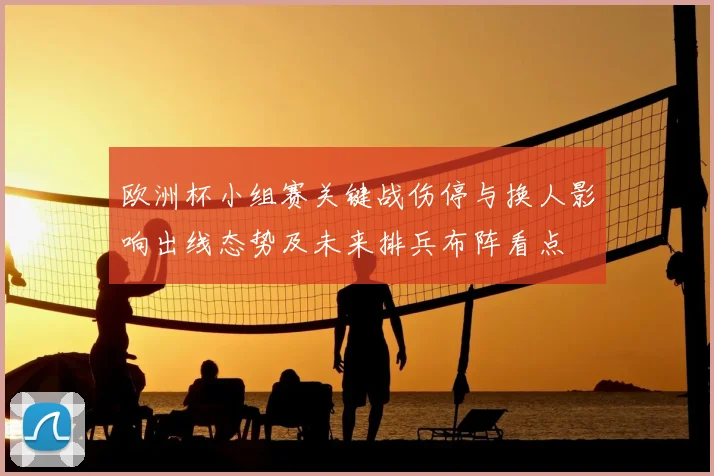 欧洲杯小组赛关键战伤停与换人影响出线态势及未来排兵布阵看点