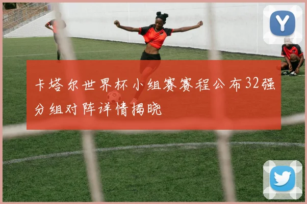 卡塔尔世界杯小组赛赛程公布32强分组对阵详情揭晓