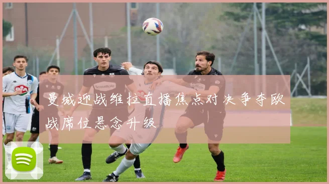 曼城迎战维拉直播焦点对决争夺欧战席位悬念升级