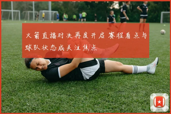 火箭直播对决再度开启 赛程看点与球队状态成关注焦点