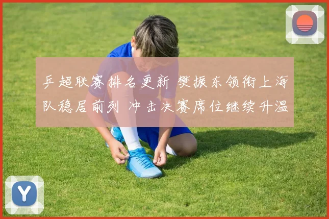 乒超联赛排名更新 樊振东领衔上海队稳居前列 冲击决赛席位继续升温