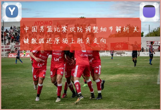 中国男篮比赛攻防调整细节解析 关键数据还原场上胜负走向