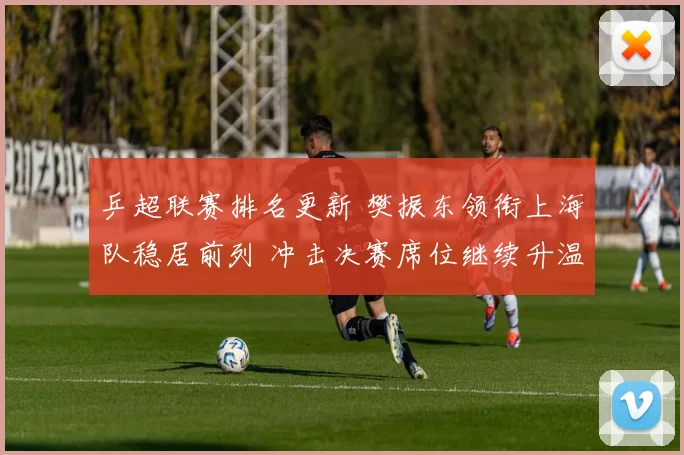 乒超联赛排名更新 樊振东领衔上海队稳居前列 冲击决赛席位继续升温