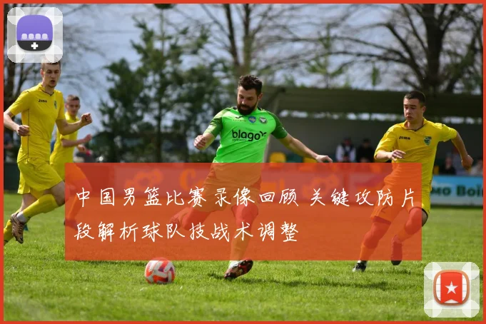 中国男篮比赛录像回顾 关键攻防片段解析球队技战术调整