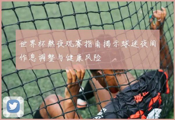世界杯熬夜观赛指南揭示球迷夜间作息调整与健康风险