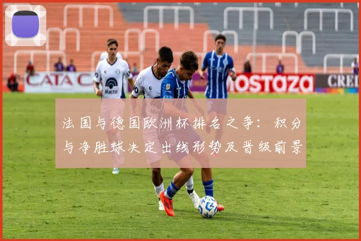 法国与德国欧洲杯排名之争：积分与净胜球决定出线形势及晋级前景