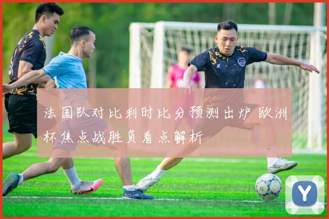 法国队对比利时比分预测出炉 欧洲杯焦点战胜负看点解析