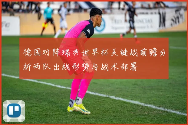 德国对阵瑞典世界杯关键战前瞻分析两队出线形势与战术部署