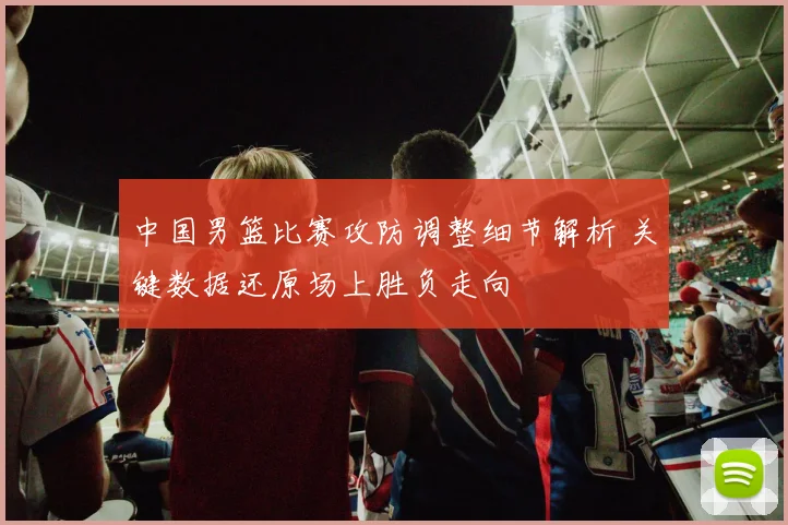 中国男篮比赛攻防调整细节解析 关键数据还原场上胜负走向