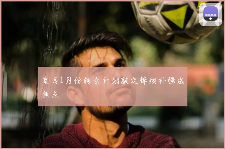 皇马1月份转会计划敲定锋线补强成焦点