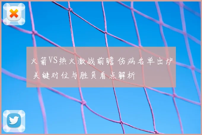 火箭VS热火激战前瞻 伤病名单出炉 关键对位与胜负看点解析