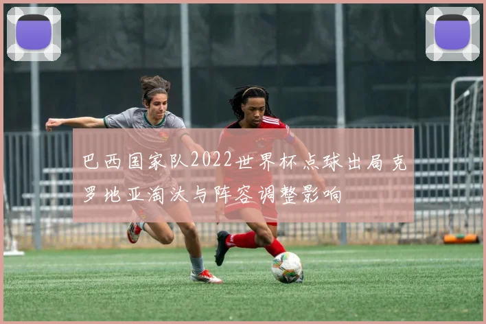 巴西国家队2022世界杯点球出局克罗地亚淘汰与阵容调整影响