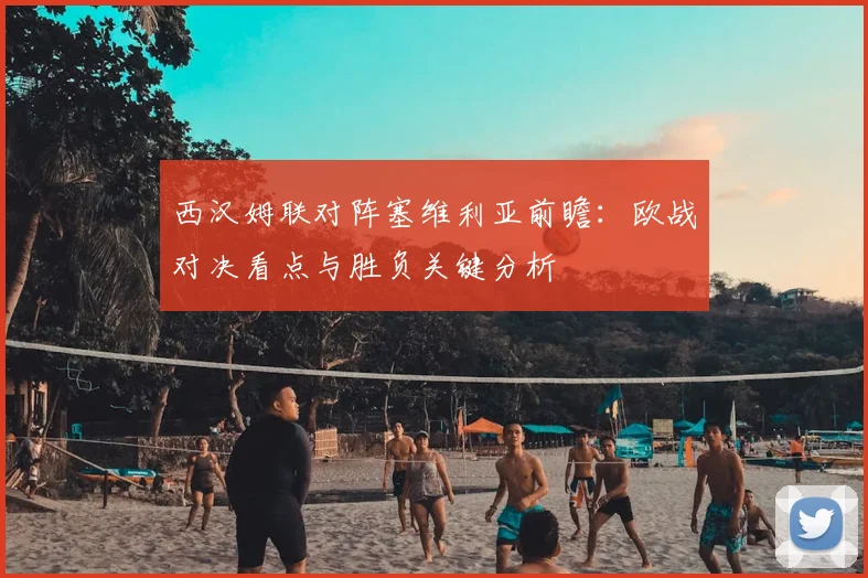 西汉姆联对阵塞维利亚前瞻：欧战对决看点与胜负关键分析