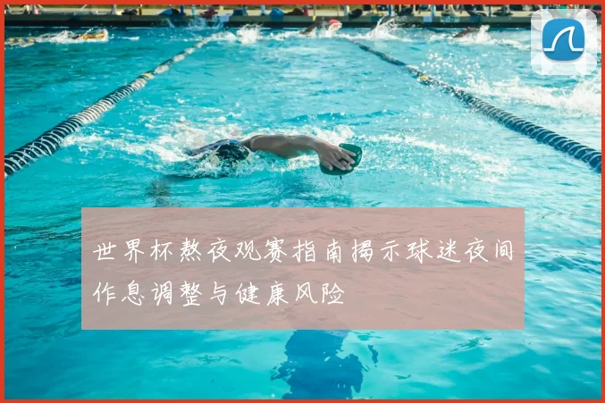 世界杯熬夜观赛指南揭示球迷夜间作息调整与健康风险