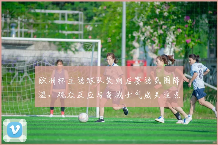 欧洲杯主场球队失利后赛场氛围降温，观众反应与备战士气成关注点