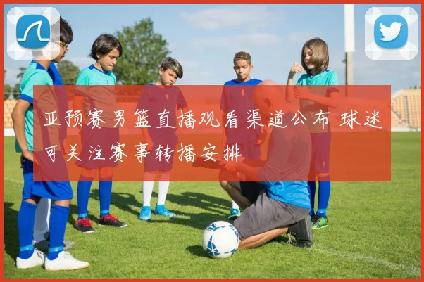 亚预赛男篮直播观看渠道公布 球迷可关注赛事转播安排