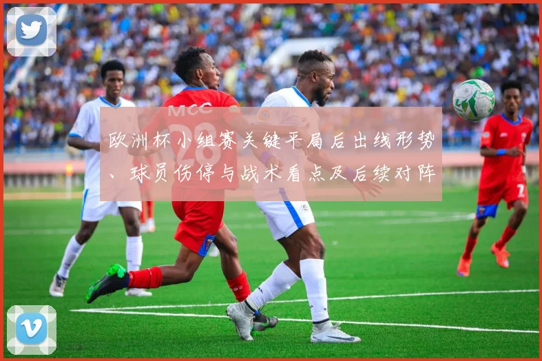 欧洲杯小组赛关键平局后出线形势、球员伤停与战术看点及后续对阵影响