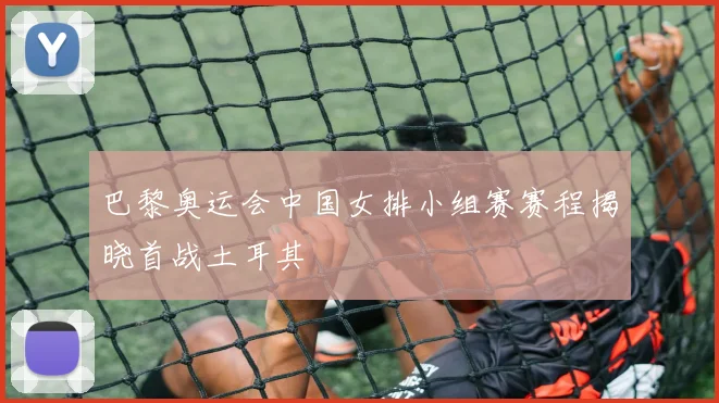 巴黎奥运会中国女排小组赛赛程揭晓首战土耳其