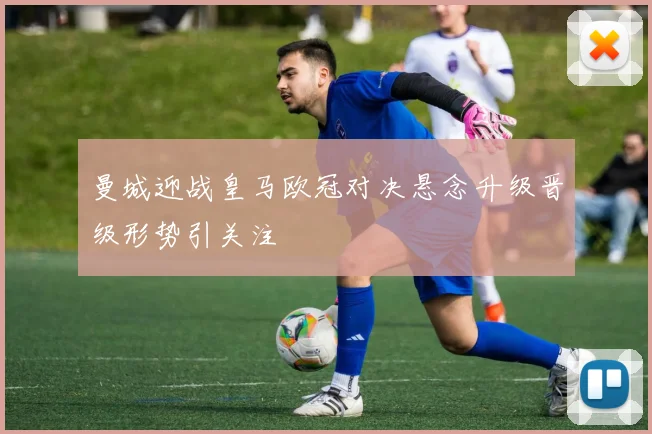 曼城迎战皇马欧冠对决悬念升级晋级形势引关注