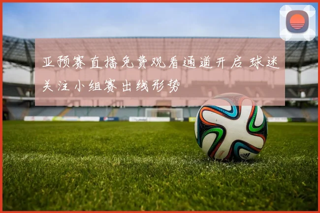 亚预赛直播免费观看通道开启 球迷关注小组赛出线形势
