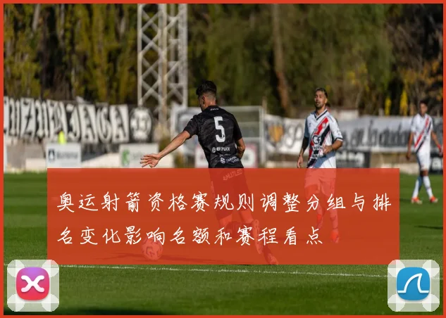 奥运射箭资格赛规则调整分组与排名变化影响名额和赛程看点