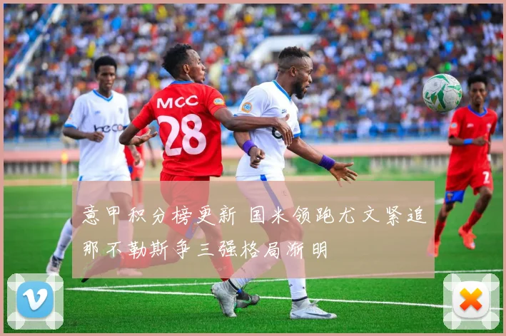 意甲积分榜更新 国米领跑尤文紧追那不勒斯争三强格局渐明