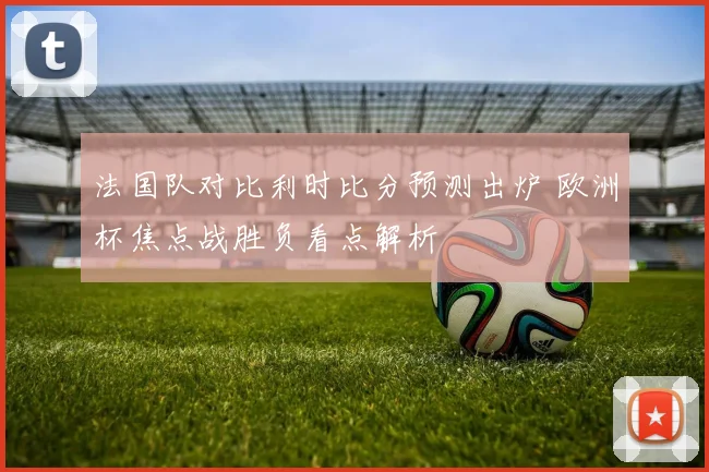 法国队对比利时比分预测出炉 欧洲杯焦点战胜负看点解析