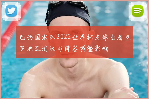 巴西国家队2022世界杯点球出局克罗地亚淘汰与阵容调整影响