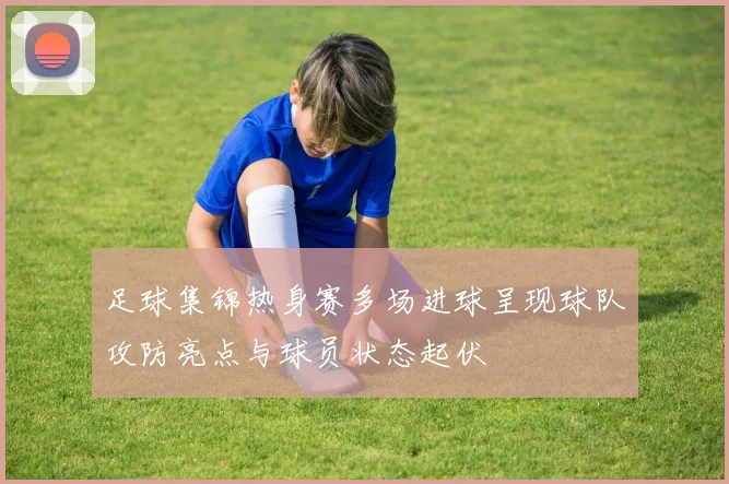 足球集锦热身赛多场进球呈现球队攻防亮点与球员状态起伏