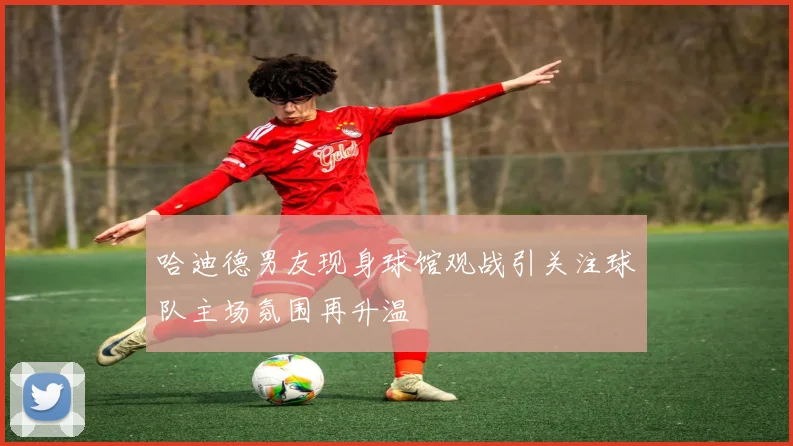 哈迪德男友现身球馆观战引关注球队主场氛围再升温